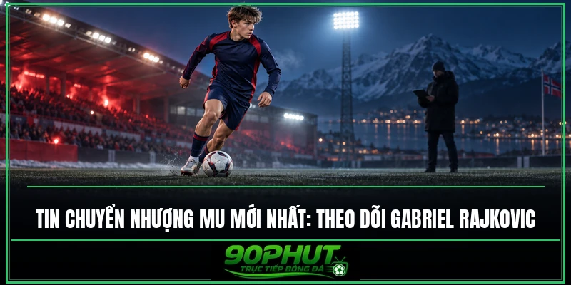 Tin chuyển nhượng MU mới nhất: Theo dõi Gabriel Rajkovic