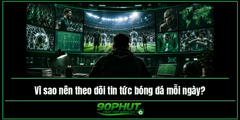 Vì sao nên theo dõi tin tức bóng đá mỗi ngày tại 90phuttv